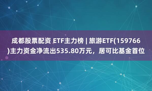 成都股票配资 ETF主力榜 | 旅游ETF(159766)主力资金净流出535.80万元，居可比基金首位