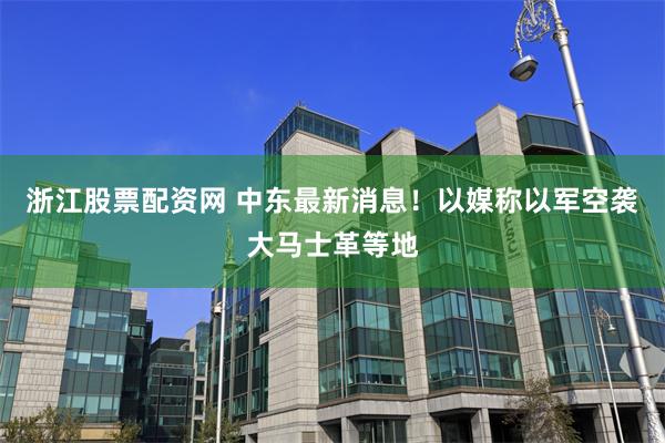 浙江股票配资网 中东最新消息！以媒称以军空袭大马士革等地