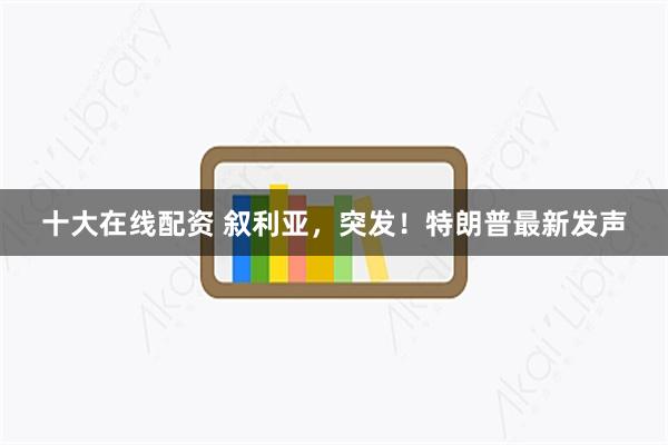 十大在线配资 叙利亚，突发！特朗普最新发声