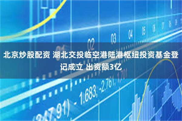 北京炒股配资 湖北交投临空港陆港枢纽投资基金登记成立 出资额3亿