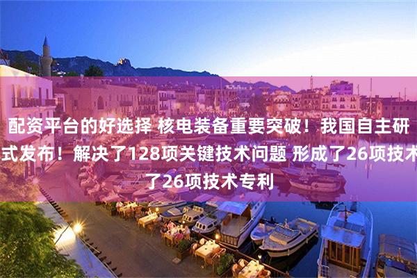 配资平台的好选择 核电装备重要突破！我国自主研发 正式发布！解决了128项关键技术问题 形成了26项技术专利