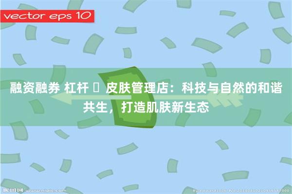 融资融券 杠杆 ‌皮肤管理店：科技与自然的和谐共生，打造肌肤新生态
