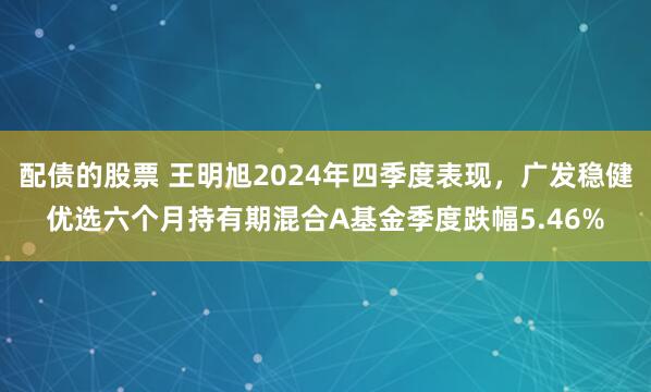 配债的股票 王明旭2024年四季度表现，广发稳健优选六个月持有期混合A基金季度跌幅5.46%
