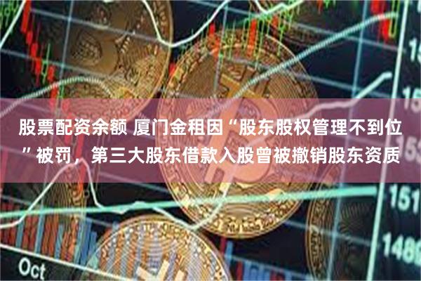 股票配资余额 厦门金租因“股东股权管理不到位”被罚，第三大股东借款入股曾被撤销股东资质
