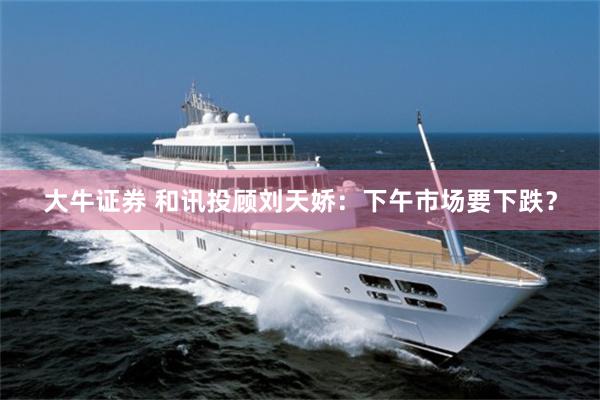 大牛证券 和讯投顾刘天娇：下午市场要下跌？