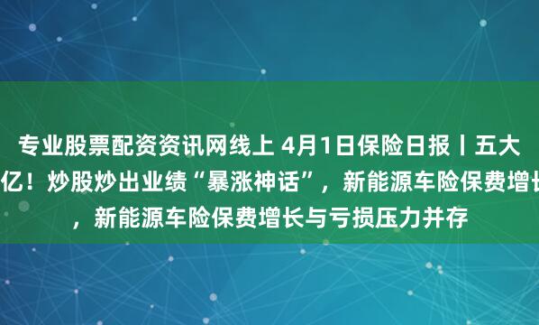 专业股票配资资讯网线上 4月1日保险日报丨五大上市险企日赚9.5亿！炒股炒出业绩“暴涨神话”，新能源车险保费增长与亏损压力并存