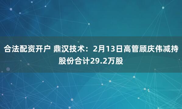 合法配资开户 鼎汉技术：2月13日高管顾庆伟减持股份合计29.2万股