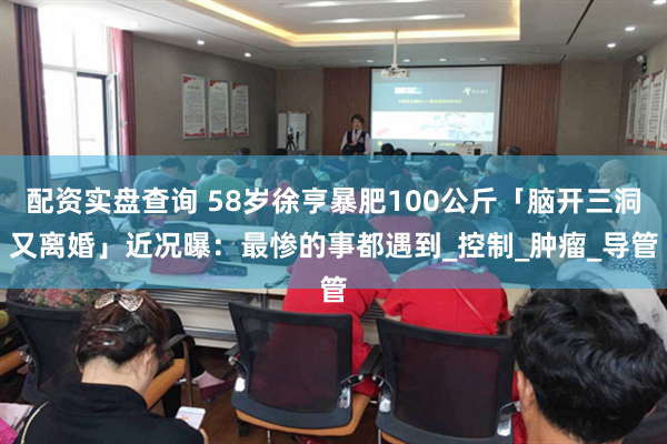 配资实盘查询 58岁徐亨暴肥100公斤「脑开三洞又离婚」　近况曝：最惨的事都遇到_控制_肿瘤_导管