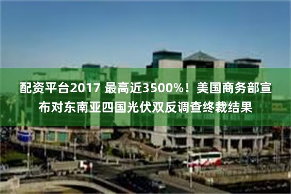 配资平台2017 最高近3500%！美国商务部宣布对东南亚四国光伏双反调查终裁结果