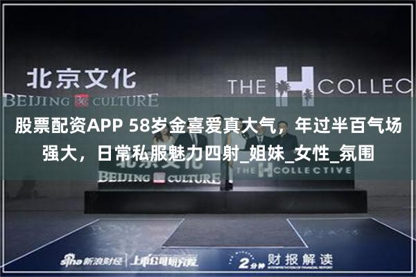 股票配资APP 58岁金喜爱真大气，年过半百气场强大，日常私服魅力四射_姐妹_女性_氛围