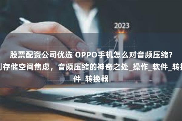 股票配资公司优选 OPPO手机怎么对音频压缩？告别存储空间焦虑，音频压缩的神奇之处_操作_软件_转换器