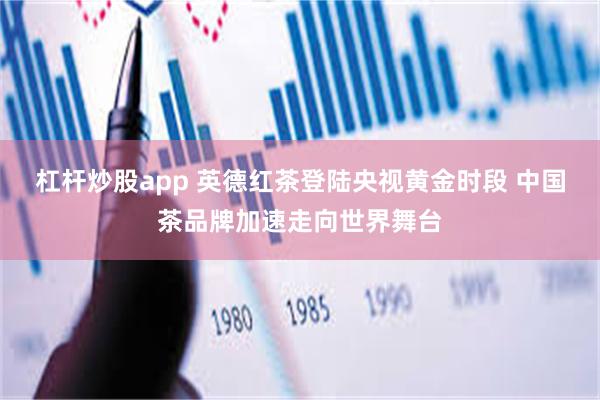 杠杆炒股app 英德红茶登陆央视黄金时段 中国茶品牌加速走向世界舞台