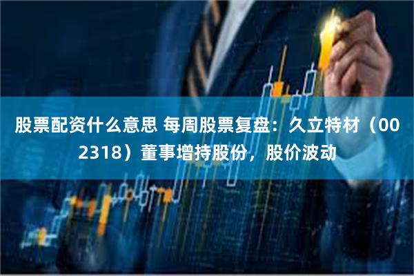 股票配资什么意思 每周股票复盘：久立特材（002318）董事增持股份，股价波动