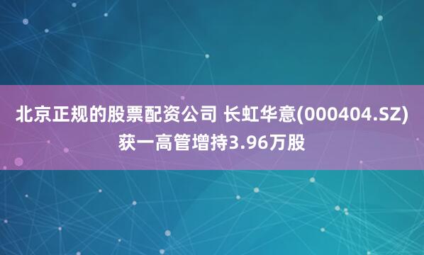 北京正规的股票配资公司 长虹华意(000404.SZ)获一高管增持3.96万股
