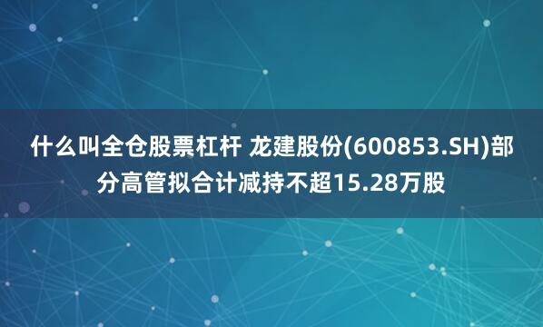 什么叫全仓股票杠杆 龙建股份(600853.SH)部分高管拟合计减持不超15.28万股
