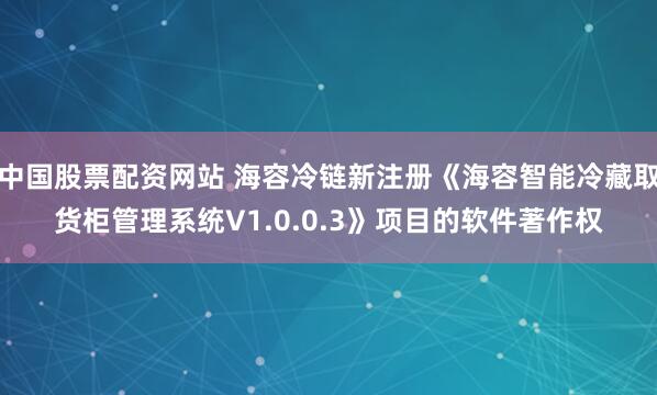 中国股票配资网站 海容冷链新注册《海容智能冷藏取货柜管理系统V1.0.0.3》项目的软件著作权