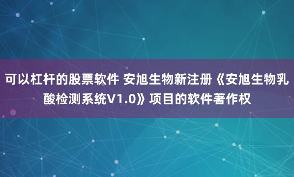 可以杠杆的股票软件 安旭生物新注册《安旭生物乳酸检测系统V1.0》项目的软件著作权