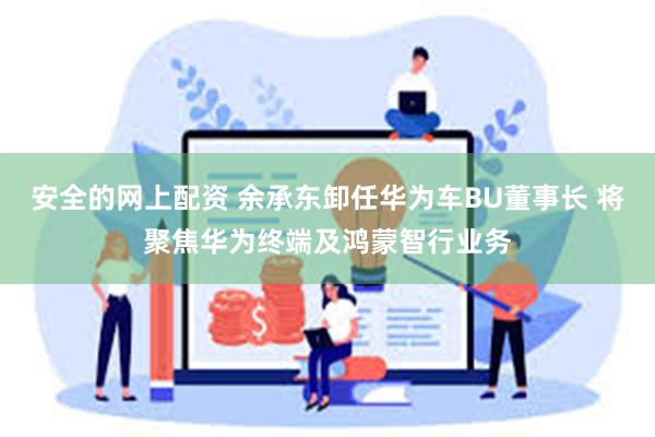 安全的网上配资 余承东卸任华为车BU董事长 将聚焦华为终端及鸿蒙智行业务