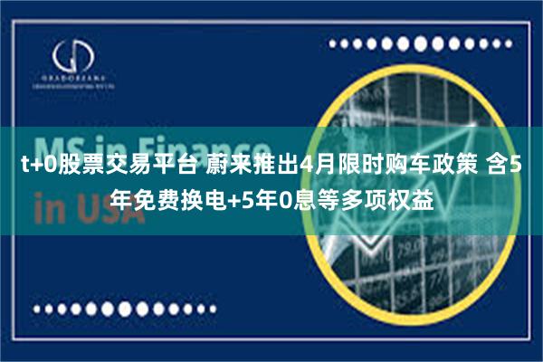 t+0股票交易平台 蔚来推出4月限时购车政策 含5年免费换电+5年0息等多项权益
