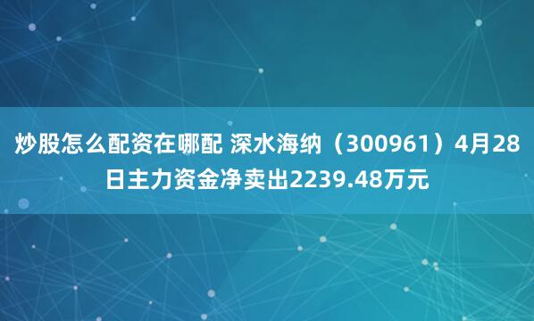炒股怎么配资在哪配 深水海纳（300961）4月28日主力资金净卖出2239.48万元