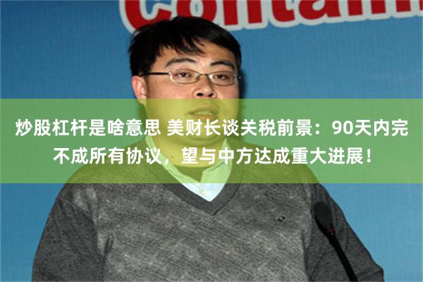 炒股杠杆是啥意思 美财长谈关税前景：90天内完不成所有协议，望与中方达成重大进展！