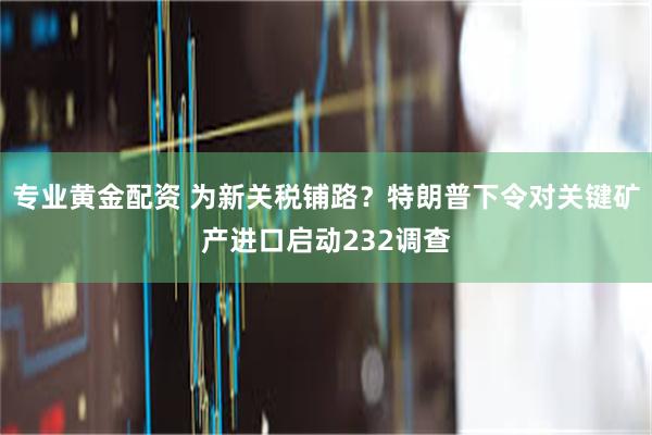 专业黄金配资 为新关税铺路？特朗普下令对关键矿产进口启动232调查