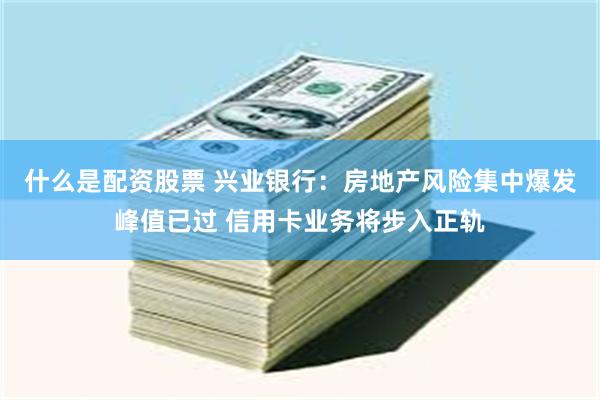 什么是配资股票 兴业银行：房地产风险集中爆发峰值已过 信用卡业务将步入正轨