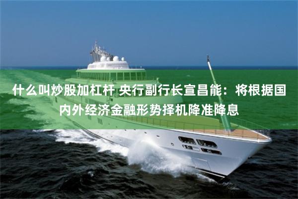 什么叫炒股加杠杆 央行副行长宣昌能：将根据国内外经济金融形势择机降准降息