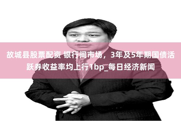故城县股票配资 银行间市场，3年及5年期国债活跃券收益率均上行1bp_每日经济新闻