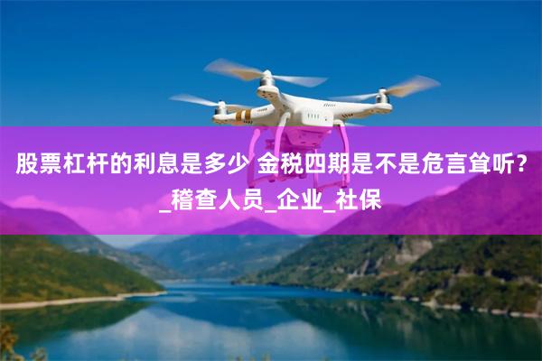 股票杠杆的利息是多少 金税四期是不是危言耸听？_稽查人员_企业_社保