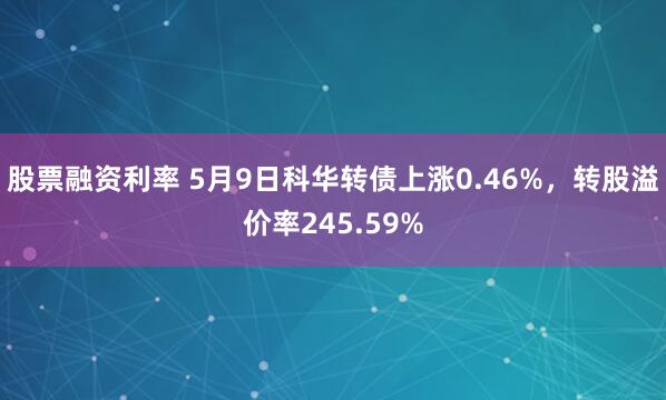 股票融资利率 5月9日科华转债上涨0.46%，转股溢价率245.59%