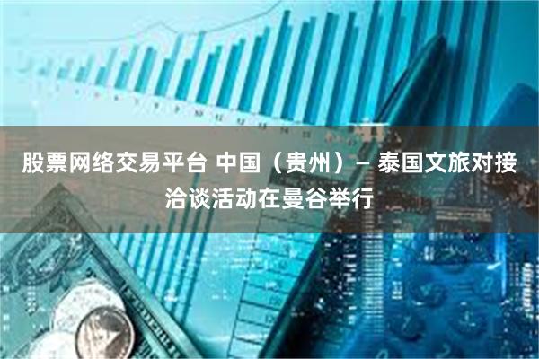 股票网络交易平台 中国（贵州）— 泰国文旅对接洽谈活动在曼谷举行