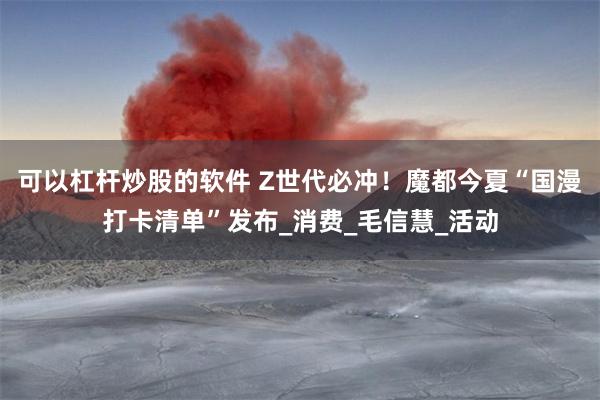 可以杠杆炒股的软件 Z世代必冲！魔都今夏“国漫打卡清单”发布_消费_毛信慧_活动