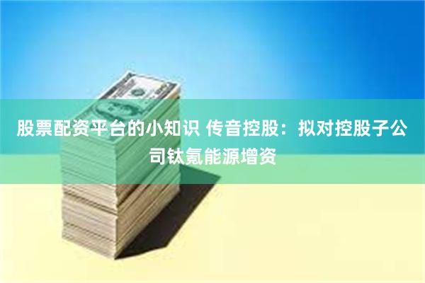股票配资平台的小知识 传音控股：拟对控股子公司钛氪能源增资