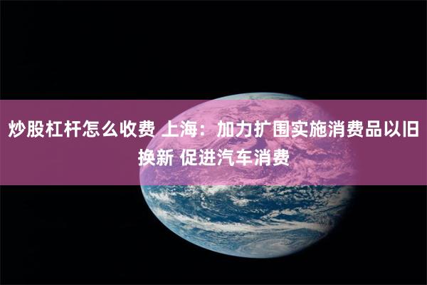 炒股杠杆怎么收费 上海：加力扩围实施消费品以旧换新 促进汽车消费