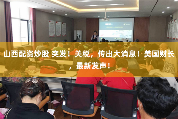 山西配资炒股 突发！关税，传出大消息！美国财长，最新发声！