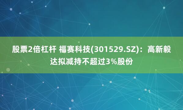 股票2倍杠杆 福赛科技(301529.SZ)：高新毅达拟减持不超过3%股份