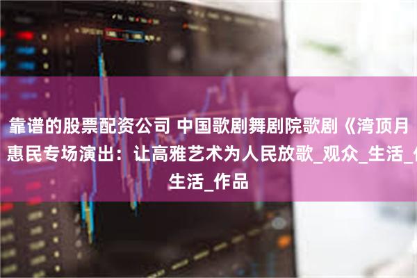 靠谱的股票配资公司 中国歌剧舞剧院歌剧《湾顶月明》惠民专场演出：让高雅艺术为人民放歌_观众_生活_作品