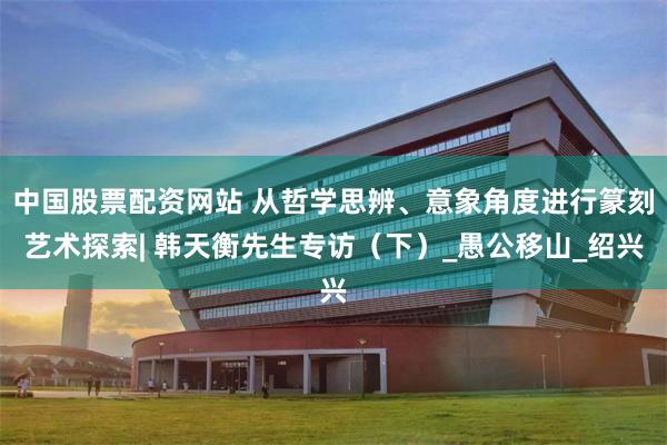 中国股票配资网站 从哲学思辨、意象角度进行篆刻艺术探索| 韩天衡先生专访（下）_愚公移山_绍兴