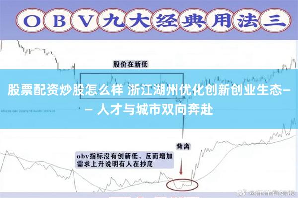 股票配资炒股怎么样 浙江湖州优化创新创业生态—— 人才与城市双向奔赴