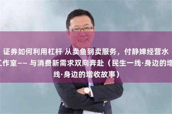 证券如何利用杠杆 从卖鱼到卖服务，付静婵经营水族造景工作室—— 与消费新需求双向奔赴（民生一线·身边的增收故事）