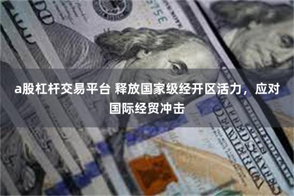 a股杠杆交易平台 释放国家级经开区活力，应对国际经贸冲击