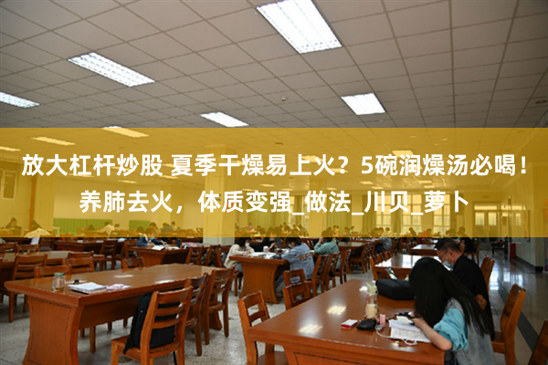 放大杠杆炒股 夏季干燥易上火？5碗润燥汤必喝！养肺去火，体质变强_做法_川贝_萝卜