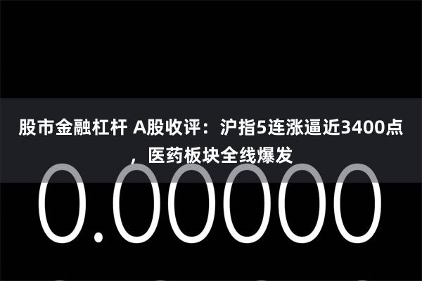 股市金融杠杆 A股收评：沪指5连涨逼近3400点，医药板块全线爆发