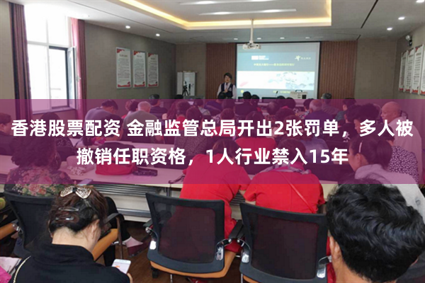 香港股票配资 金融监管总局开出2张罚单，多人被撤销任职资格，1人行业禁入15年
