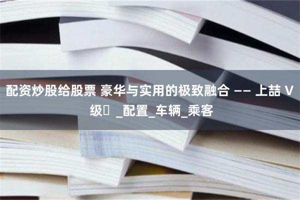 配资炒股给股票 豪华与实用的极致融合 —— 上喆 V 级​_配置_车辆_乘客