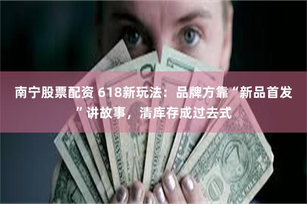 南宁股票配资 618新玩法：品牌方靠“新品首发”讲故事，清库存成过去式