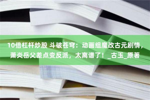 10倍杠杆炒股 斗破苍穹：动画组魔改古元剧情，萧炎岳父差点变反派，太离谱了！_古玉_原著