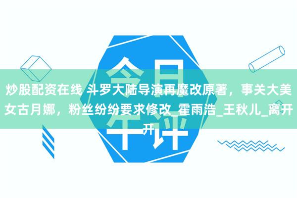 炒股配资在线 斗罗大陆导演再魔改原著，事关大美女古月娜，粉丝纷纷要求修改_霍雨浩_王秋儿_离开