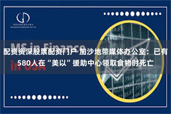 配资资深股票配资门户 加沙地带媒体办公室：已有580人在“美以”援助中心领取食物时死亡